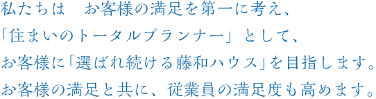  私たちは、お客様の満足を第一に考え、「住まいのトータルプランナー」として、 お客様に「選ばれ続ける藤和ハウス」を目指します。 お客様の満足とともに、従業員の満足度も高めます。